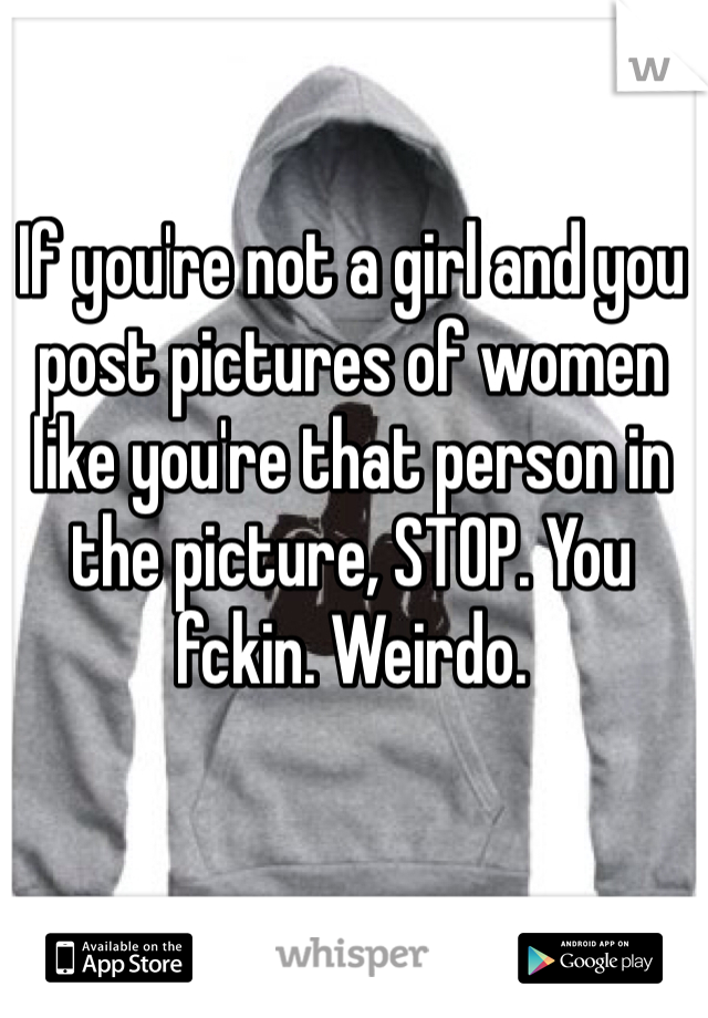 If you're not a girl and you post pictures of women like you're that person in the picture, STOP. You fckin. Weirdo. 