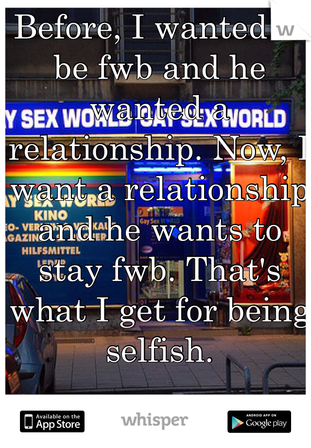 Before, I wanted to be fwb and he wanted a relationship. Now, I want a relationship and he wants to stay fwb. That's what I get for being selfish.