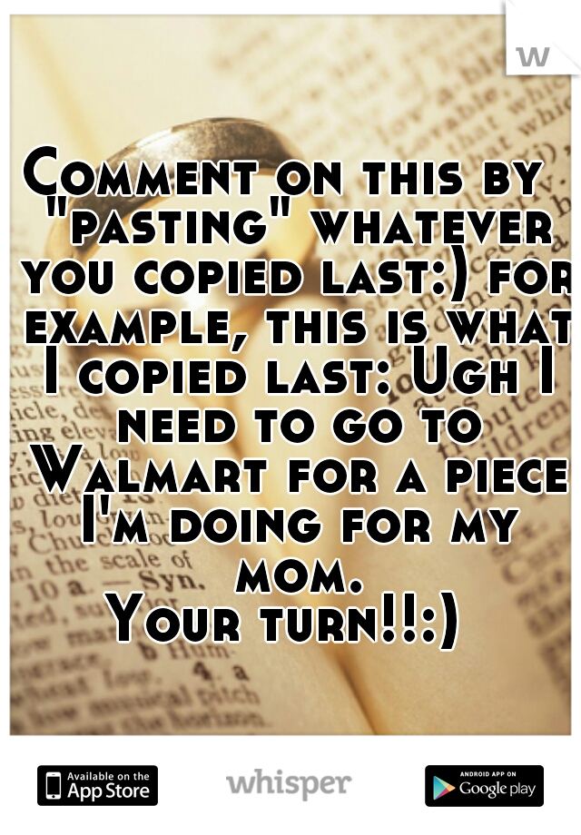Comment on this by  "pasting" whatever you copied last:) for example, this is what I copied last: Ugh I need to go to Walmart for a piece I'm doing for my mom.
Your turn!!:) 