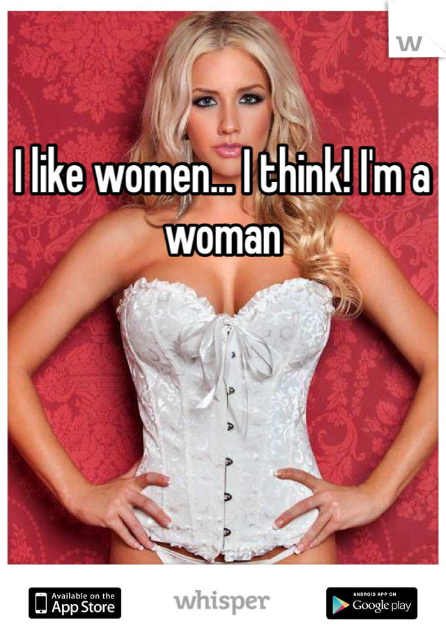I like women... I think! I'm a woman 