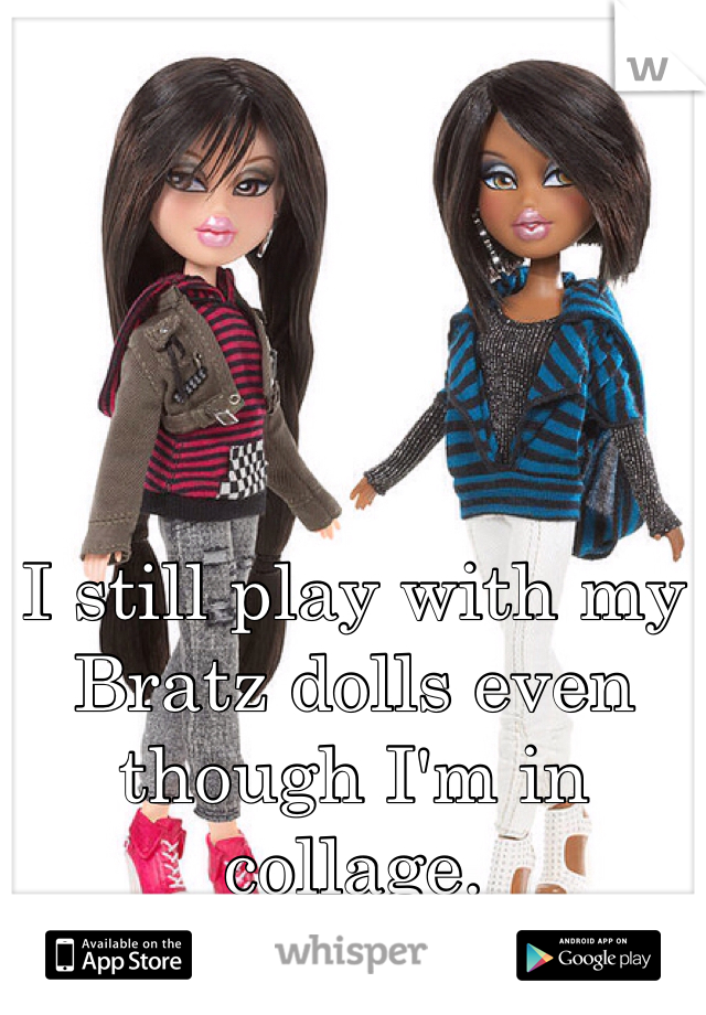 I still play with my Bratz dolls even though I'm in collage.