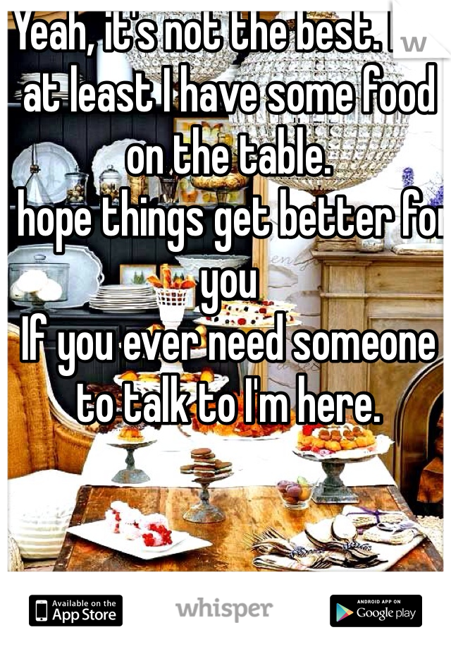 Yeah, it's not the best. But at least I have some food on the table. 
I hope things get better for you
If you ever need someone to talk to I'm here. 