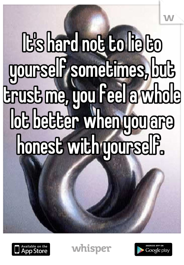 It's hard not to lie to yourself sometimes, but trust me, you feel a whole lot better when you are honest with yourself. 
