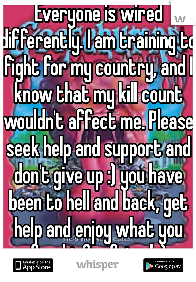 Everyone is wired differently. I am training to fight for my country, and I know that my kill count wouldn't affect me. Please seek help and support and don't give up :) you have been to hell and back, get help and enjoy what you fought for friend :) 