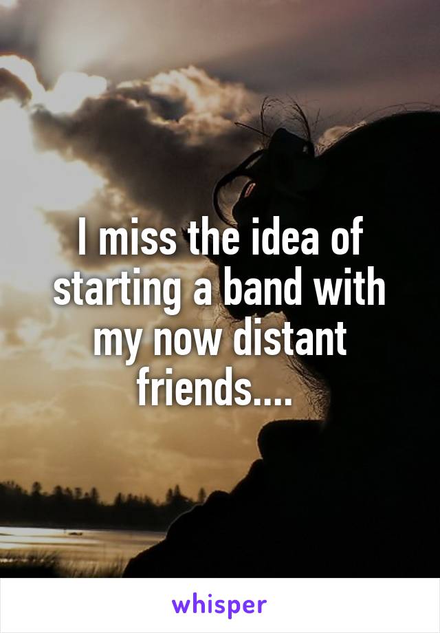 I miss the idea of starting a band with my now distant friends.... 