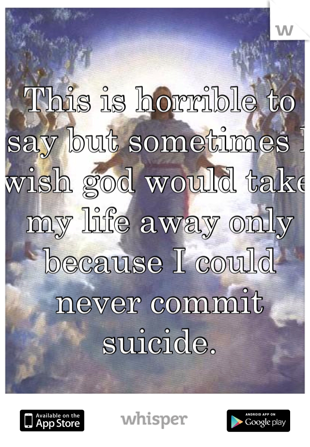 This is horrible to say but sometimes I wish god would take my life away only because I could never commit suicide. 