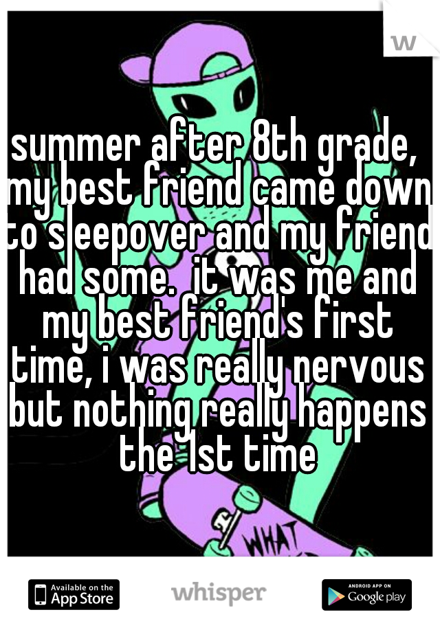 summer after 8th grade, my best friend came down to sleepover and my friend had some.  it was me and my best friend's first time, i was really nervous but nothing really happens the 1st time