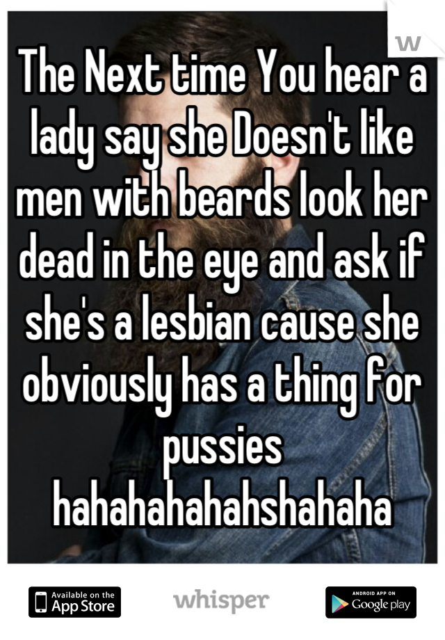 The Next time You hear a lady say she Doesn't like men with beards look her dead in the eye and ask if she's a lesbian cause she obviously has a thing for pussies hahahahahahshahaha