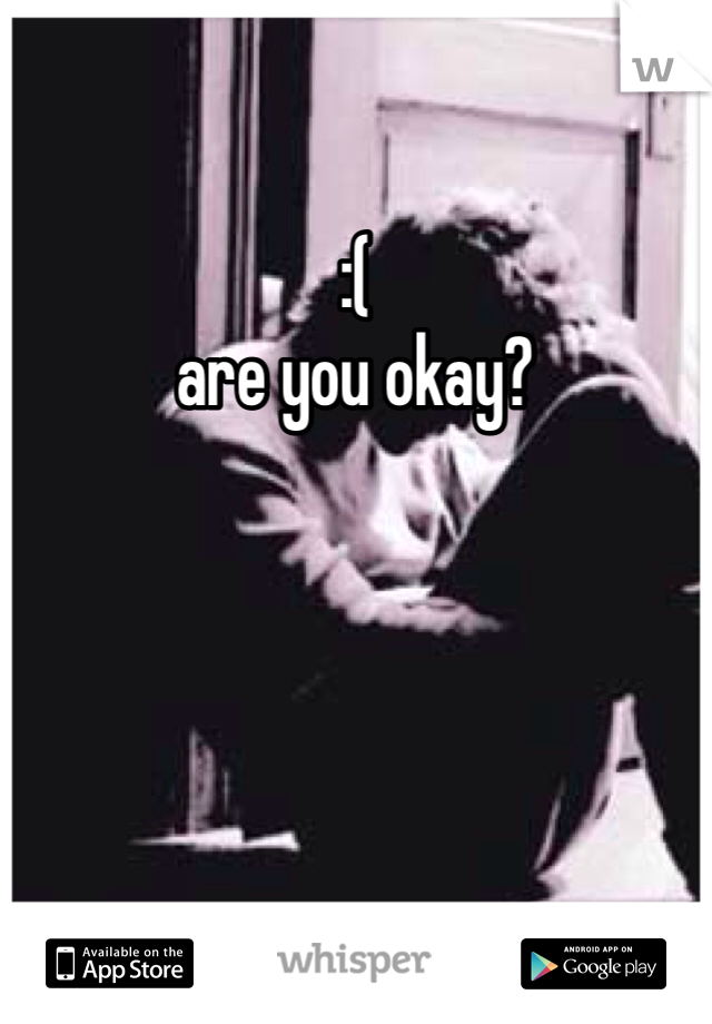 :( 
are you okay? 