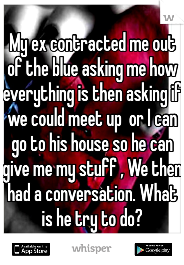 My ex contracted me out of the blue asking me how everything is then asking if we could meet up  or I can go to his house so he can give me my stuff , We then had a conversation. What is he try to do?