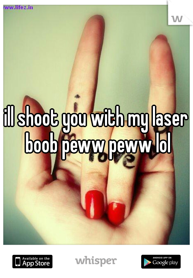 ill shoot you with my laser boob peww peww lol