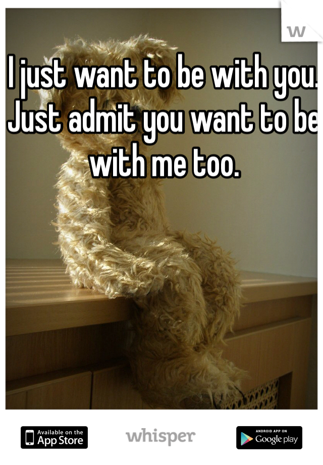 I just want to be with you. Just admit you want to be with me too. 