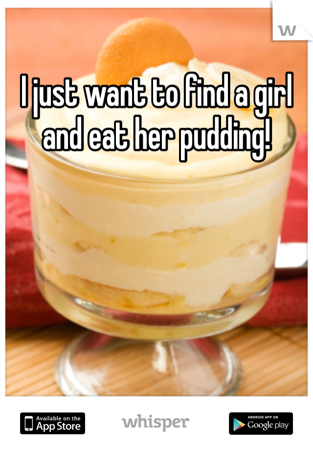 I just want to find a girl and eat her pudding!