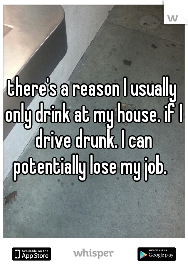 there's a reason I usually only drink at my house. if I drive drunk. I can potentially lose my job.  