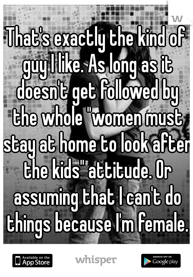That's exactly the kind of guy I like. As long as it doesn't get followed by the whole "women must stay at home to look after the kids" attitude. Or assuming that I can't do things because I'm female.