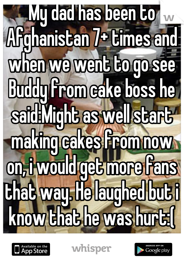 My dad has been to Afghanistan 7+ times and when we went to go see Buddy from cake boss he said:Might as well start making cakes from now on, i would get more fans that way. He laughed but i know that he was hurt:(