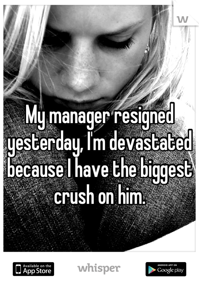 My manager resigned yesterday, I'm devastated because I have the biggest crush on him.
