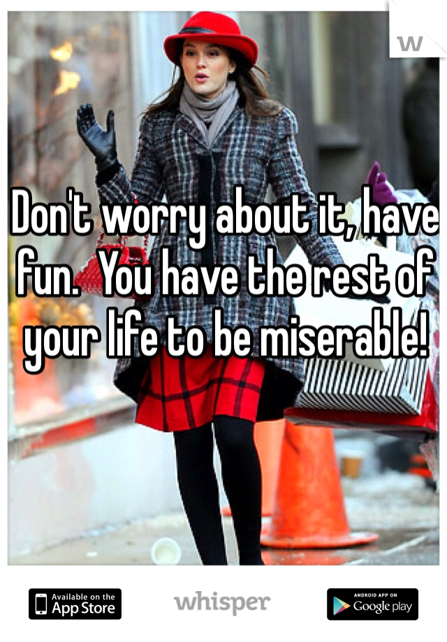 Don't worry about it, have fun.  You have the rest of your life to be miserable!