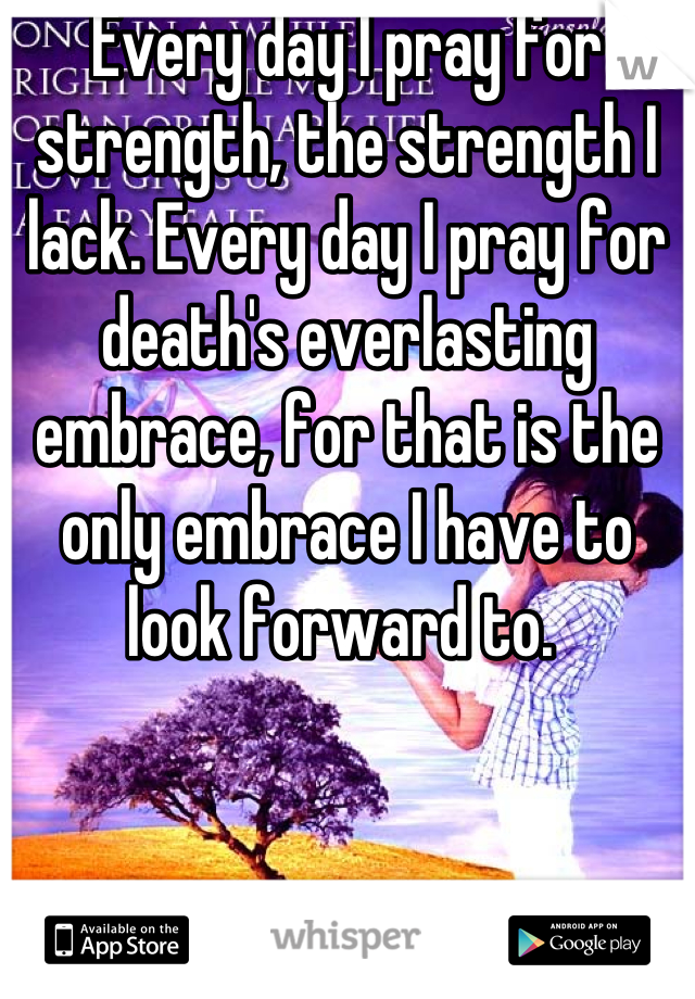 Every day I pray for strength, the strength I lack. Every day I pray for death's everlasting embrace, for that is the only embrace I have to look forward to. 