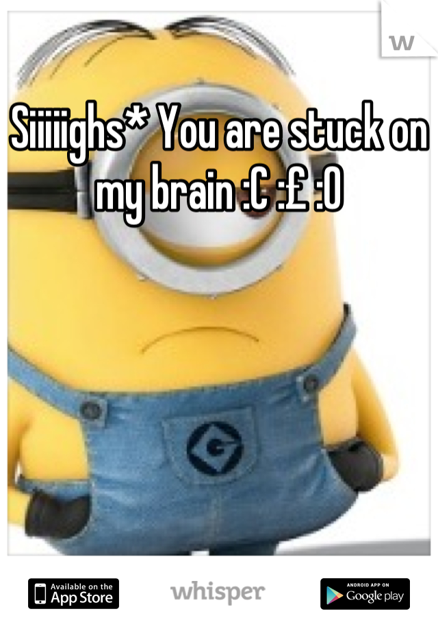Siiiiighs* You are stuck on my brain :C :£ :0