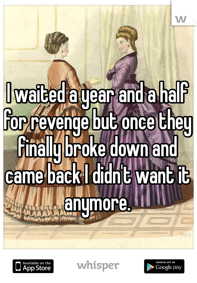 I waited a year and a half for revenge but once they finally broke down and came back I didn't want it anymore.