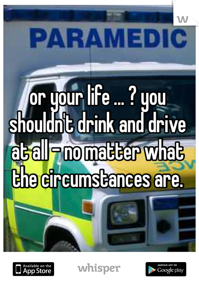 or your life ... ? you shouldn't drink and drive at all - no matter what the circumstances are. 