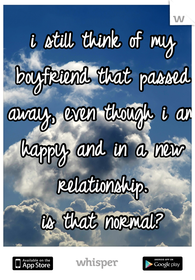 i still think of my boyfriend that passed away, even though i am happy and in a new relationship. 
is that normal?