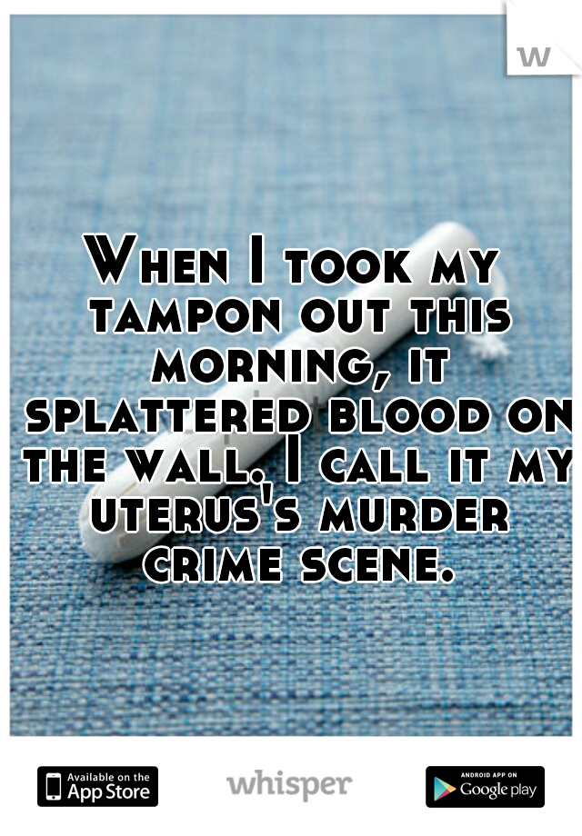 When I took my tampon out this morning, it splattered blood on the wall. I call it my uterus's murder crime scene.