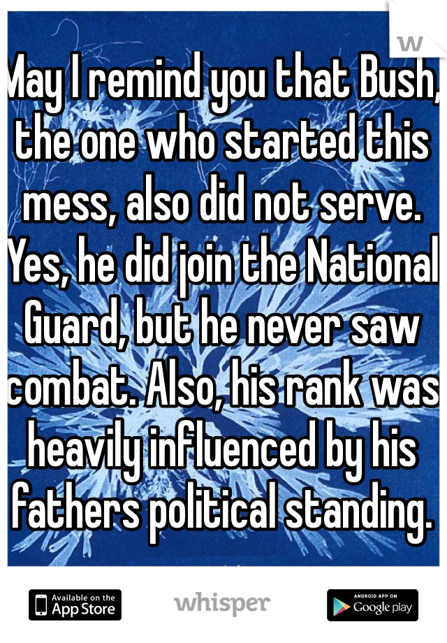 May I remind you that Bush, the one who started this mess, also did not serve. Yes, he did join the National Guard, but he never saw combat. Also, his rank was heavily influenced by his fathers political standing.
