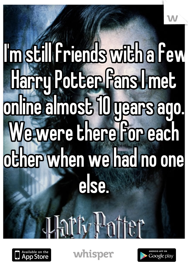  I'm still friends with a few Harry Potter fans I met online almost 10 years ago. We were there for each other when we had no one else.