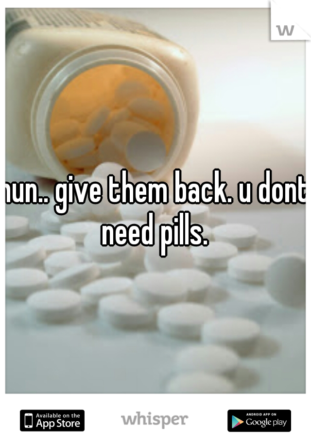 hun.. give them back. u dont need pills. 