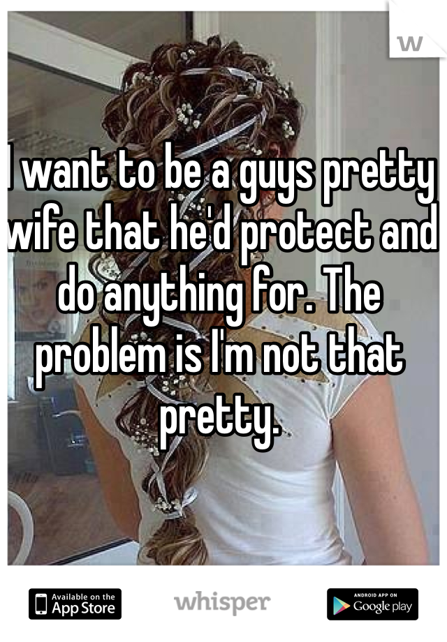 I want to be a guys pretty wife that he'd protect and do anything for. The problem is I'm not that pretty. 