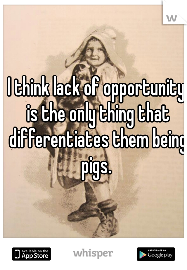I think lack of opportunity is the only thing that differentiates them being pigs. 