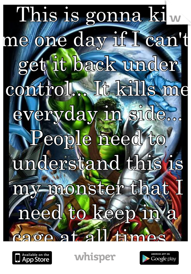 This is gonna kill me one day if I can't get it back under control... It kills me everyday in side... People need to understand this is my monster that I need to keep in a cage at all times... 