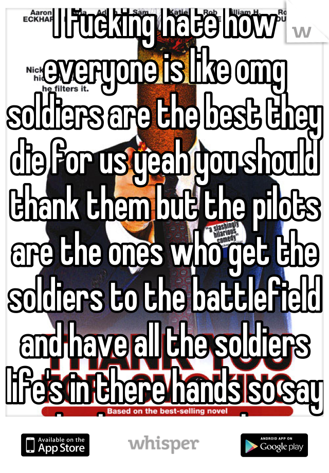 I fucking hate how everyone is like omg soldiers are the best they die for us yeah you should thank them but the pilots are the ones who get the soldiers to the battlefield and have all the soldiers life's in there hands so say thank you to a pilot  