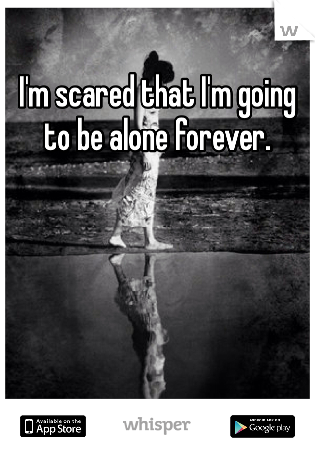 I'm scared that I'm going to be alone forever. 