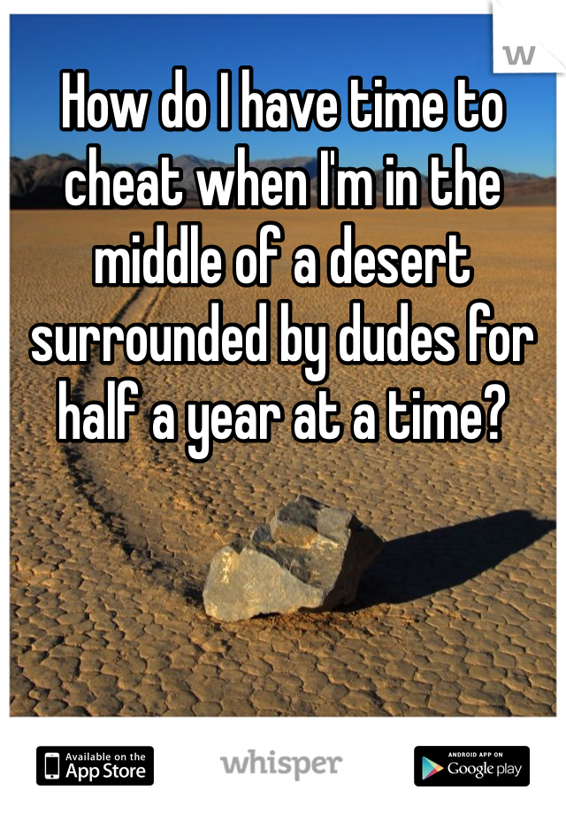 How do I have time to cheat when I'm in the middle of a desert surrounded by dudes for half a year at a time? 