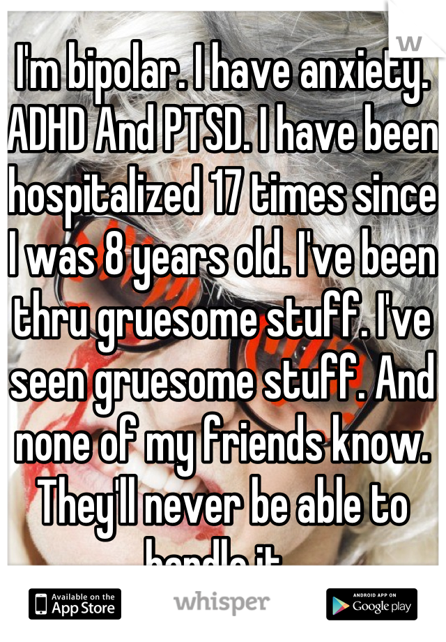 I'm bipolar. I have anxiety. ADHD And PTSD. I have been hospitalized 17 times since I was 8 years old. I've been thru gruesome stuff. I've seen gruesome stuff. And none of my friends know. They'll never be able to handle it. 