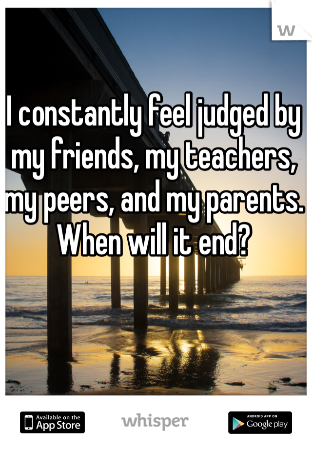 I constantly feel judged by my friends, my teachers, my peers, and my parents. When will it end?