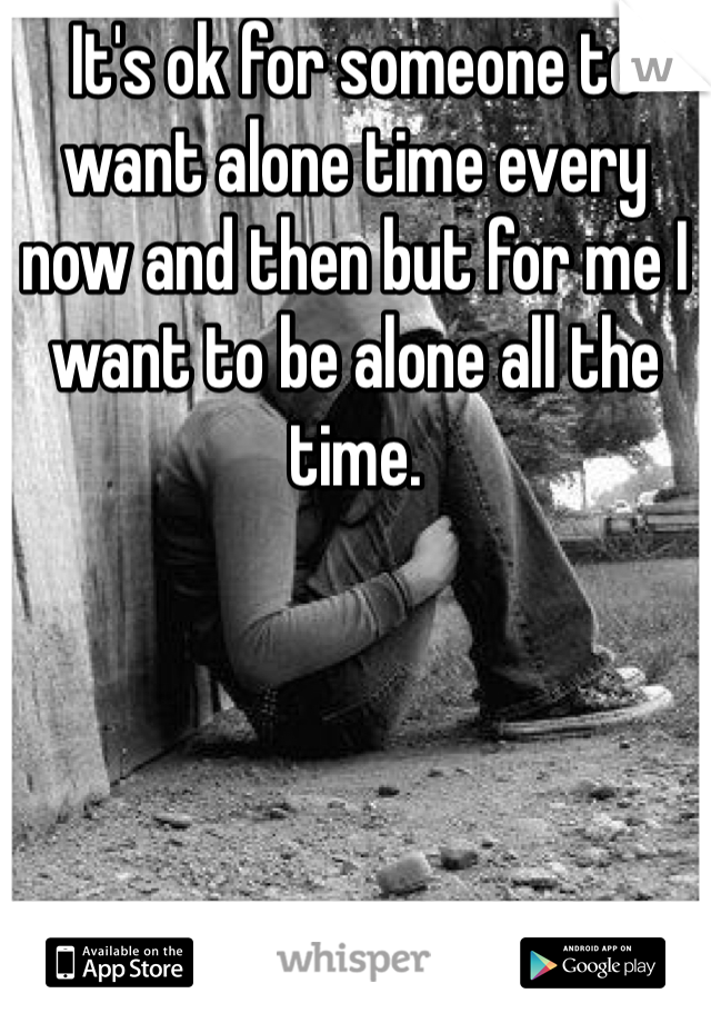It's ok for someone to want alone time every now and then but for me I want to be alone all the time.