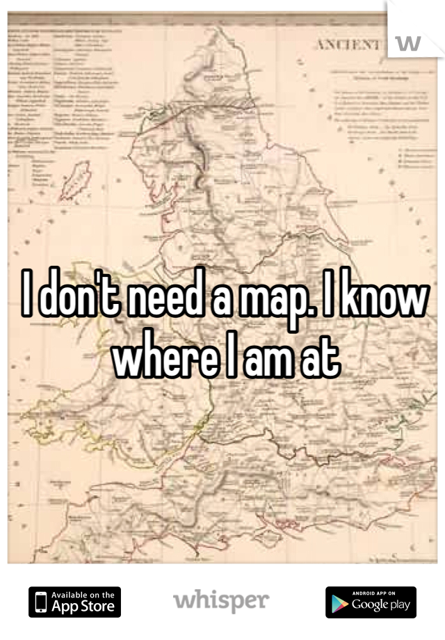 I don't need a map. I know where I am at