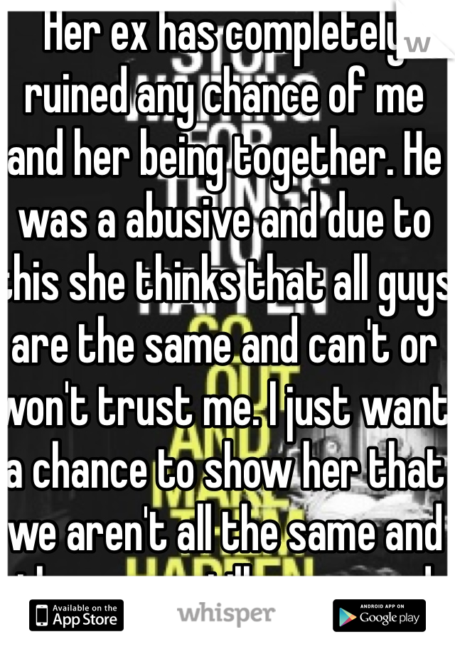 Her ex has completely ruined any chance of me and her being together. He was a abusive and due to this she thinks that all guys are the same and can't or won't trust me. I just want a chance to show her that we aren't all the same and there are still some good guys out there