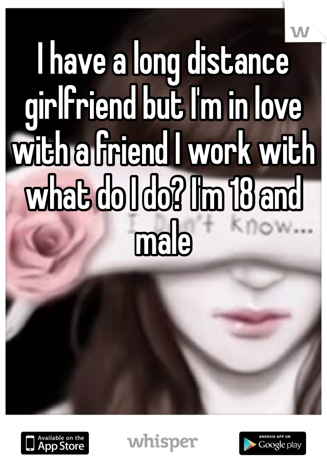 I have a long distance girlfriend but I'm in love with a friend I work with what do I do? I'm 18 and male 