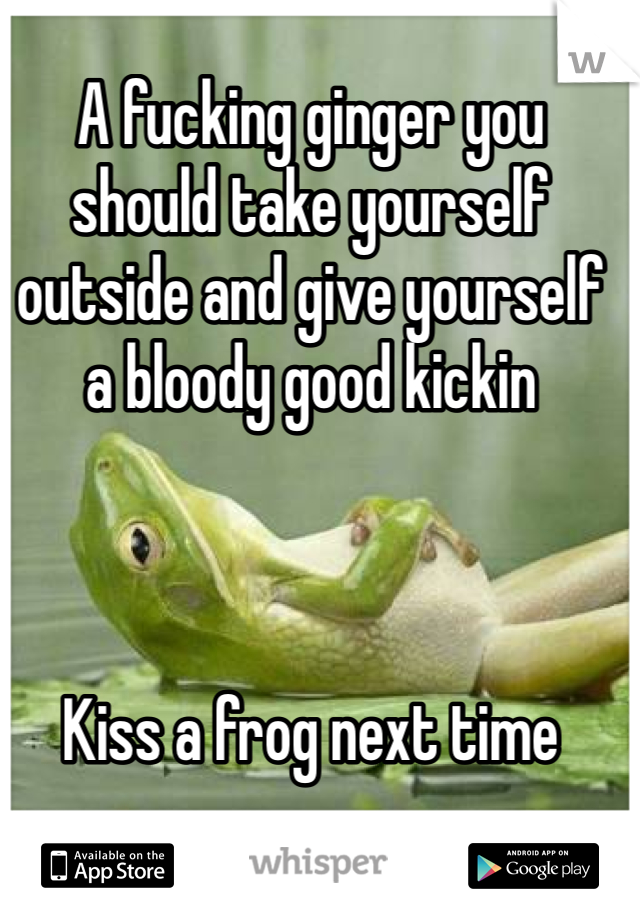 A fucking ginger you should take yourself outside and give yourself a bloody good kickin 



Kiss a frog next time 