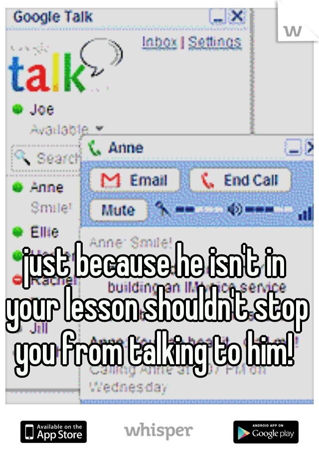 just because he isn't in your lesson shouldn't stop you from talking to him! 