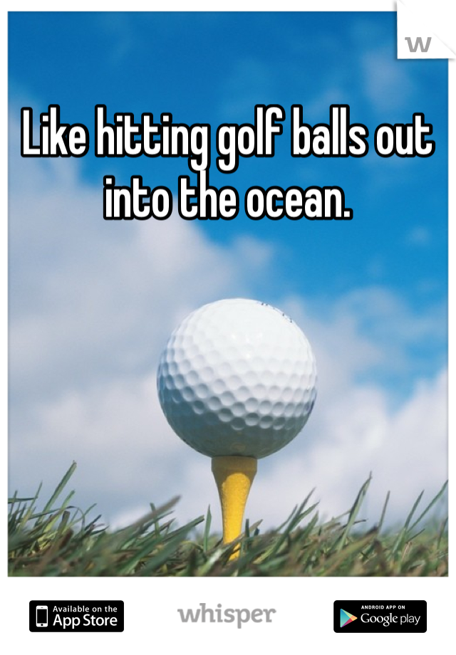 Like hitting golf balls out into the ocean.
