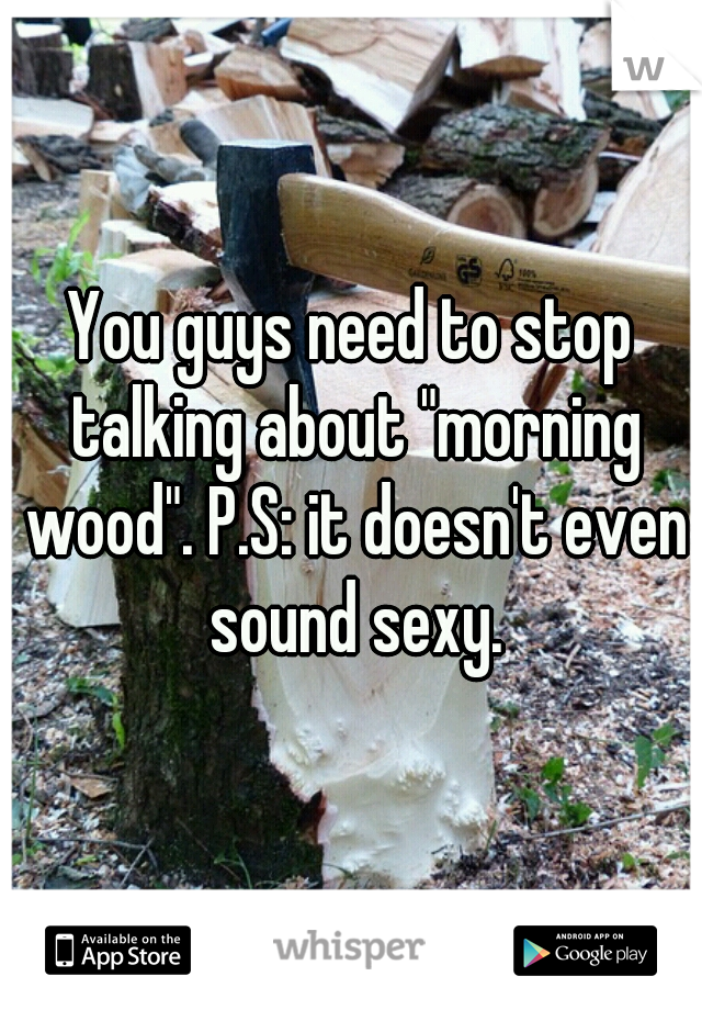 You guys need to stop talking about "morning wood". P.S: it doesn't even sound sexy.