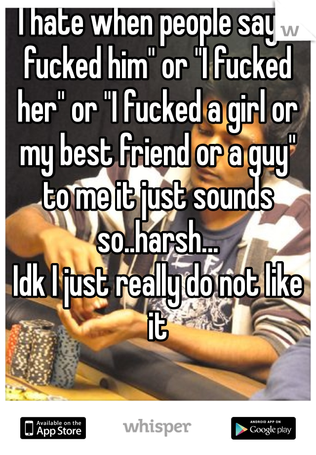 I hate when people say "I fucked him" or "I fucked her" or "I fucked a girl or my best friend or a guy" to me it just sounds so..harsh...
Idk I just really do not like it