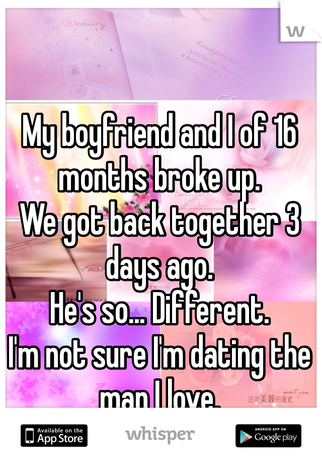 My boyfriend and I of 16 months broke up. 
We got back together 3 days ago.
He's so... Different. 
I'm not sure I'm dating the man I love.