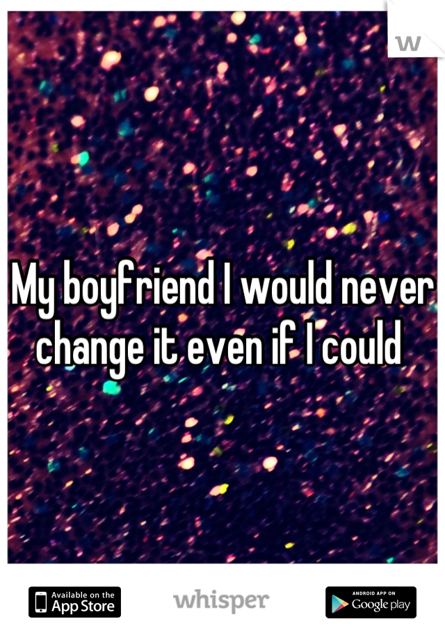 My boyfriend I would never change it even if I could 